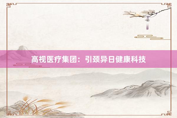高视医疗集团：引颈异日健康科技
