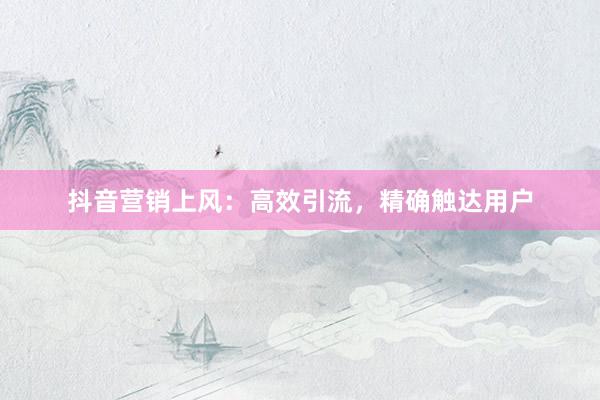 抖音营销上风：高效引流，精确触达用户